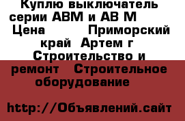 Куплю выключатель серии АВМ и АВ2М-55-41 › Цена ­ 100 - Приморский край, Артем г. Строительство и ремонт » Строительное оборудование   